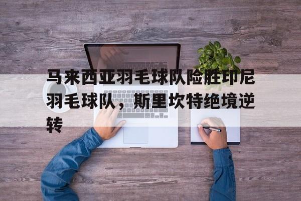 lol竞猜-马来西亚羽毛球队险胜印尼羽毛球队，斯里坎特绝境逆转的简单介绍